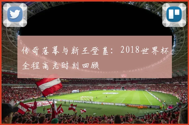 传奇落幕与新王登基：2018世界杯全程高光时刻回顾