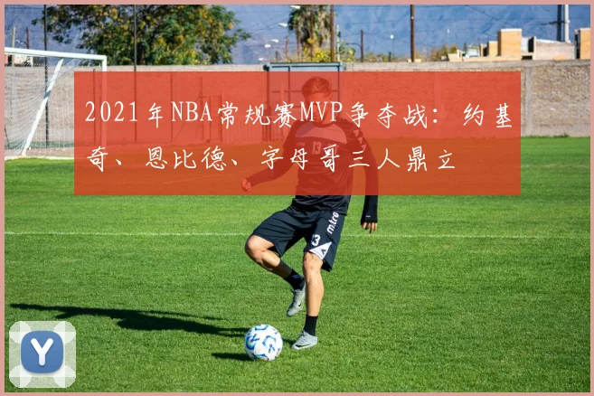 2021年NBA常规赛MVP争夺战：约基奇、恩比德、字母哥三人鼎立