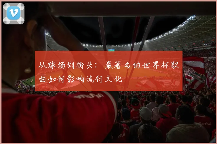 从球场到街头：最著名的世界杯歌曲如何影响流行文化