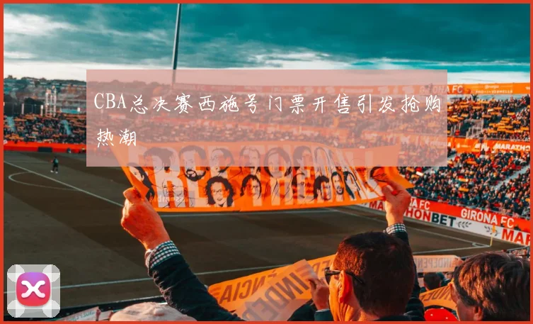 CBA总决赛西施号门票开售引发抢购热潮