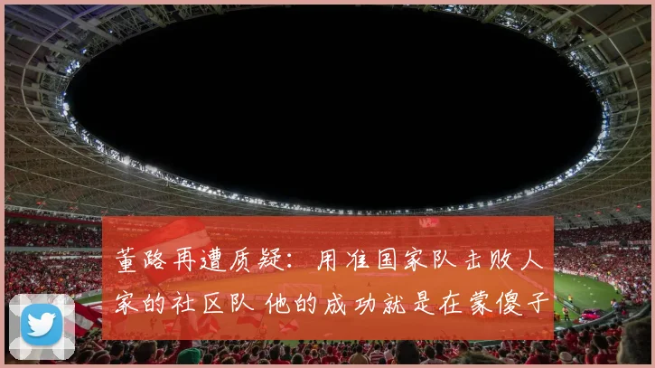 董路再遭质疑：用准国家队击败人家的社区队 他的成功就是在蒙傻子