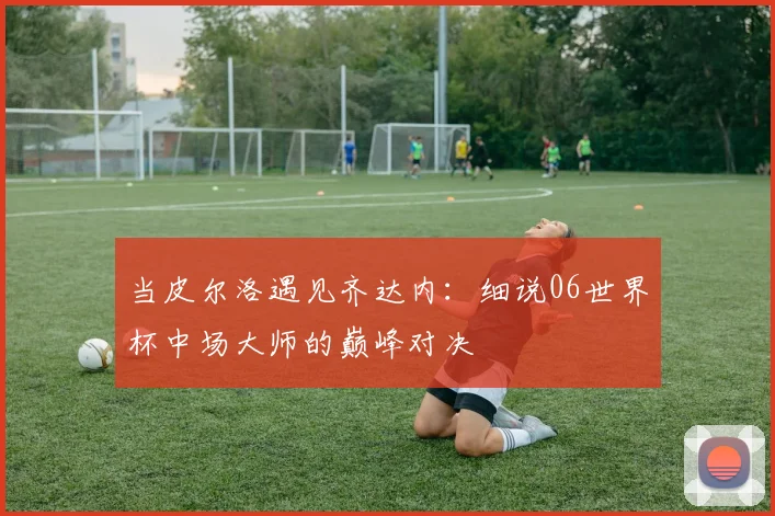 当皮尔洛遇见齐达内：细说06世界杯中场大师的巅峰对决